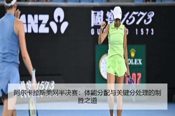 阿尔卡拉斯美网半决赛：体能分配与关键分处理的制胜之道