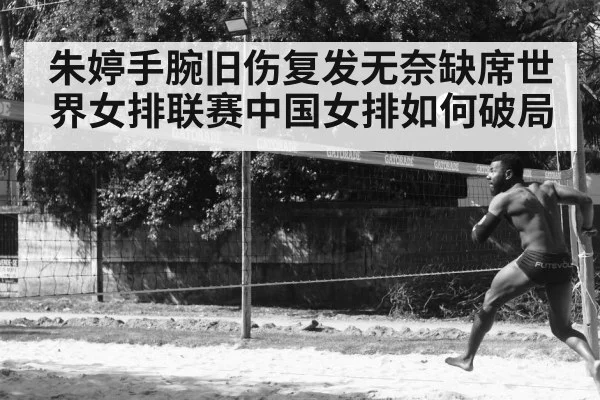 朱婷手腕旧伤复发无奈缺席世界女排联赛中国女排如何破局