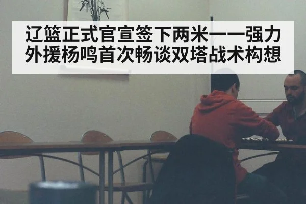 辽篮正式官宣签下两米一一强力外援杨鸣首次畅谈双塔战术构想